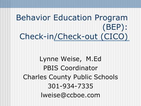 Behavior Education Program (BEP): Check-in/Check-out (CICO) Lynne Weise, M.Ed PBIS Coordinator Charles County Public Schools 301-934-7335