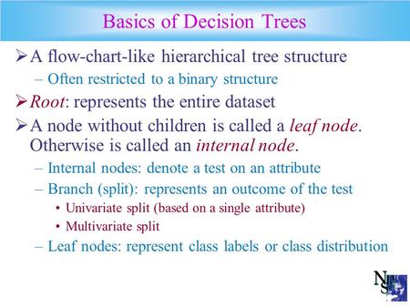 Basics of Decision Trees  A flow-chart-like hierarchical tree structure –Often restricted to a binary structure  Root: represents the entire dataset.