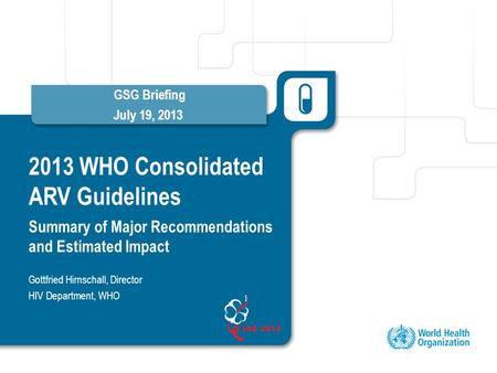 2013 WHO Consolidated ARV Guidelines Summary of Major Recommendations and Estimated Impact GSG Briefing July 19, 2013 Gottfried Hirnschall, Director HIV.