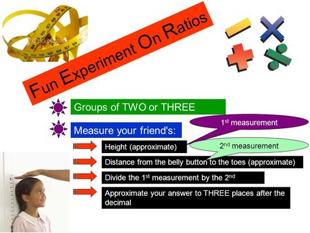 F un E xperiment O n R atios Groups of TWO or THREE Measure your friend's: Height (approximate) Distance from the belly button to the toes (approximate)