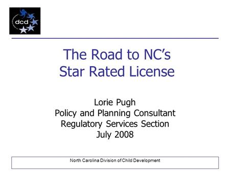 North Carolina Division of Child Development The Road to NC’s Star Rated License Lorie Pugh Policy and Planning Consultant Regulatory Services Section.