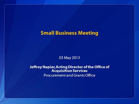 Small Business Meeting 03 May 2013 Jeffrey Napier, Acting Director of the Office of Acquisition Services Procurement and Grants Office.