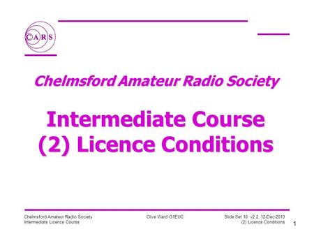 1 Chelmsford Amateur Radio Society Intermediate Licence Course Clive Ward G1EUC Slide Set 10: v2.2, 12-Dec-2013 (2) Licence Conditions Chelmsford Amateur.