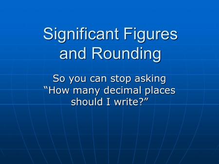 Significant Figures and Rounding So you can stop asking “How many decimal places should I write?”