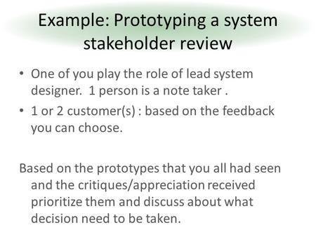 One of you play the role of lead system designer. 1 person is a note taker. 1 or 2 customer(s) : based on the feedback you can choose. Based on the prototypes.