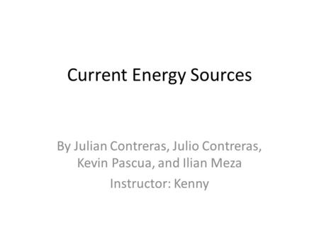 Current Energy Sources By Julian Contreras, Julio Contreras, Kevin Pascua, and Ilian Meza Instructor: Kenny.