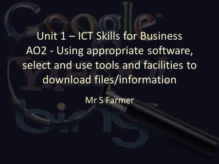 Unit 1 – ICT Skills for Business AO2 - Using appropriate software, select and use tools and facilities to download files/information Mr S Farmer.