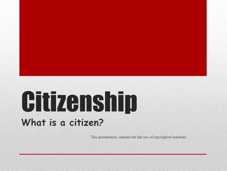 Citizenship What is a citizen? This presentation contains the fair use of copyrighted materials.