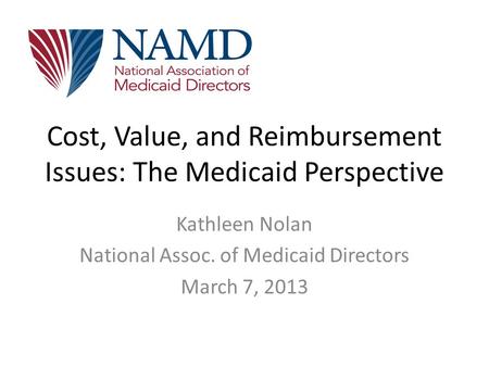 Cost, Value, and Reimbursement Issues: The Medicaid Perspective Kathleen Nolan National Assoc. of Medicaid Directors March 7, 2013.