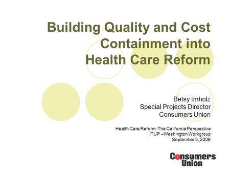 Building Quality and Cost Containment into Health Care Reform Betsy Imholz Special Projects Director Consumers Union Health Care Reform: The California.