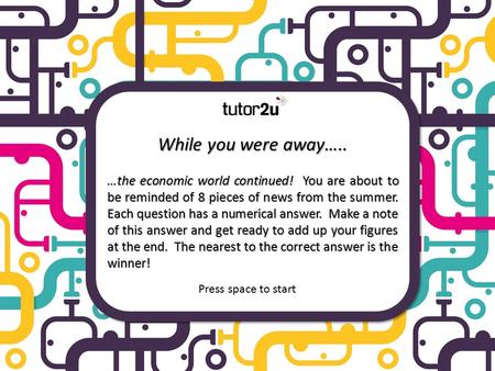 While you were away….. …the economic world continued! You are about to be reminded of 8 pieces of news from the summer. Each question has a numerical.