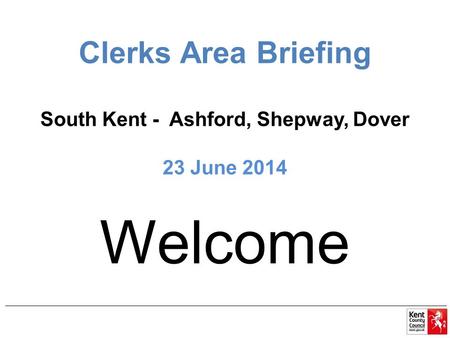 Clerks Area Briefing South Kent - Ashford, Shepway, Dover 23 June 2014 Welcome.