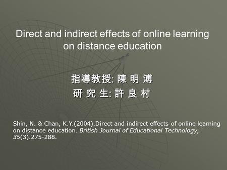 Direct and indirect effects of online learning on distance education 指導教授 : 陳 明 溥 研 究 生 : 許 良 村 Shin, N. & Chan, K.Y.(2004).Direct and indirect effects.