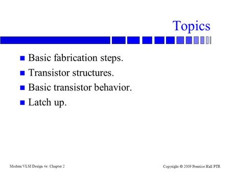 Modern VLSI Design 4e: Chapter 2 Copyright  2009 Prentice Hall PTR Topics n Basic fabrication steps. n Transistor structures. n Basic transistor behavior.