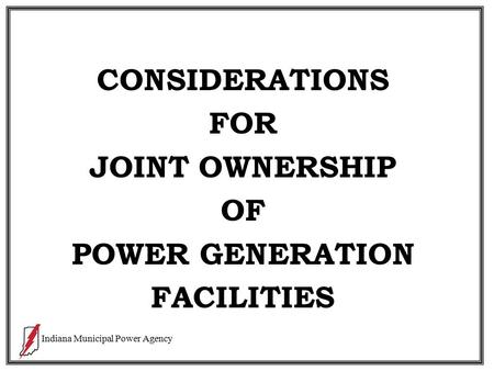 Indiana Municipal Power Agency CONSIDERATIONS FOR JOINT OWNERSHIP OF POWER GENERATION FACILITIES.