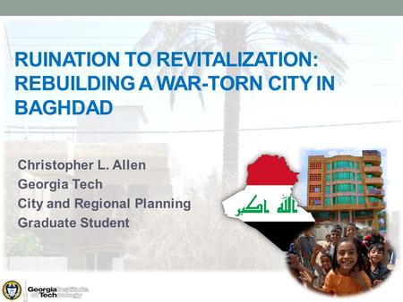 RUINATION TO REVITALIZATION: REBUILDING A WAR-TORN CITY IN BAGHDAD Christopher L. Allen Georgia Tech City and Regional Planning Graduate Student.