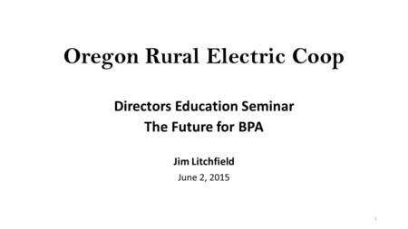 Oregon Rural Electric Coop Directors Education Seminar The Future for BPA Jim Litchfield June 2, 2015 1.