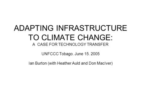 ADAPTING INFRASTRUCTURE TO CLIMATE CHANGE: A CASE FOR TECHNOLOGY TRANSFER UNFCCC Tobago. June 15. 2005 Ian Burton (with Heather Auld and Don MacIver)