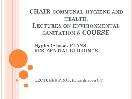 CHAIR COMMUNAL HYGIENE AND HEALTH. L ECTURES ON ENVIRONMENTAL SANITATION 5 COURSE Hygienic bases PLANS RESIDENTIAL BUILDINGS LECTURER PROF. Iskandarova.