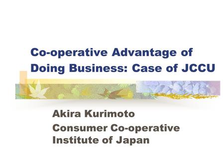 Co-operative Advantage of Doing Business: Case of JCCU Akira Kurimoto Consumer Co-operative Institute of Japan.