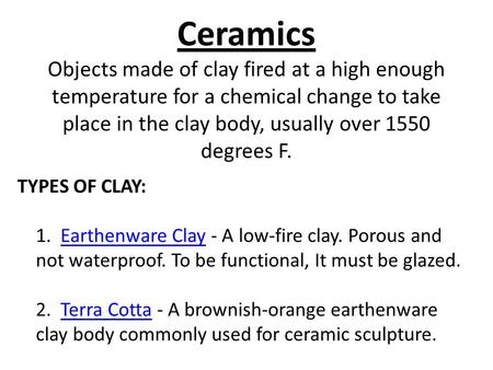 Ceramics Objects made of clay fired at a high enough temperature for a chemical change to take place in the clay body, usually over 1550 degrees F. TYPES.