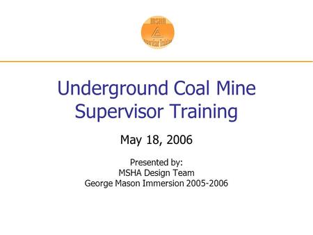 Underground Coal Mine Supervisor Training May 18, 2006 Presented by: MSHA Design Team George Mason Immersion 2005-2006.