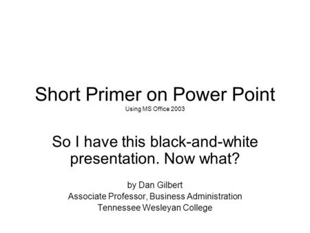 Short Primer on Power Point Using MS Office 2003 So I have this black-and-white presentation. Now what? by Dan Gilbert Associate Professor, Business Administration.