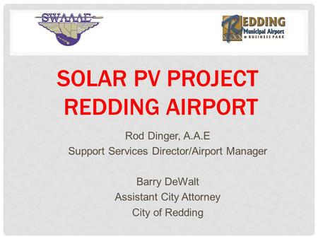 SOLAR PV PROJECT REDDING AIRPORT Rod Dinger, A.A.E Support Services Director/Airport Manager Barry DeWalt Assistant City Attorney City of Redding.