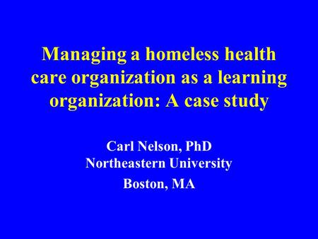 Managing a homeless health care organization as a learning organization: A case study Carl Nelson, PhD Northeastern University Boston, MA.