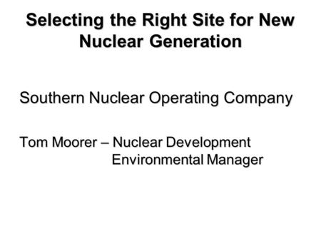 Selecting the Right Site for New Nuclear Generation Southern Nuclear Operating Company Tom Moorer – Nuclear Development Environmental Manager.