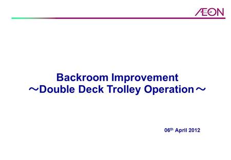 06 th April 2012 Backroom Improvement ～ Double Deck Trolley Operation ～