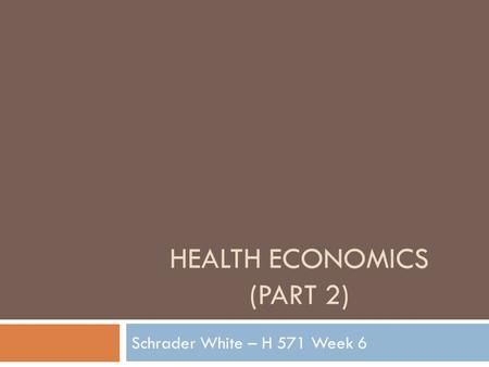 HEALTH ECONOMICS (PART 2) Schrader White – H 571 Week 6.