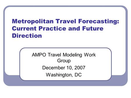 Metropolitan Travel Forecasting: Current Practice and Future Direction AMPO Travel Modeling Work Group December 10, 2007 Washington, DC.