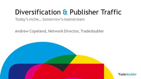 Diversification & Publisher Traffic Today’s niche… tomorrow’s mainstream Andrew Copeland, Network Director, Tradedoubler.