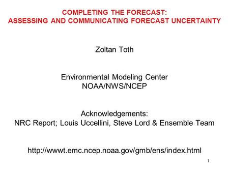 1 COMPLETING THE FORECAST: ASSESSING AND COMMUNICATING FORECAST UNCERTAINTY Zoltan Toth Environmental Modeling Center NOAA/NWS/NCEP Acknowledgements: NRC.