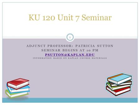 ADJUNCT PROFESSOR: PATRICIA SUTTON SEMINAR BEGINS AT 10 PM INFORMATION BASED ON KAPLAN COURSE MATERIALS KU 120 Unit 7 Seminar 1.