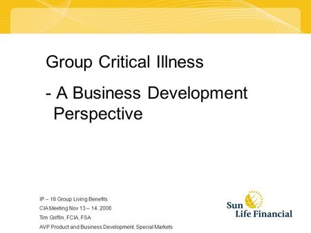 Group Critical Illness - A Business Development Perspective IP – 18 Group Living Benefits CIA Meeting Nov 13 – 14, 2008 Tim Griffin, FCIA, FSA AVP Product.