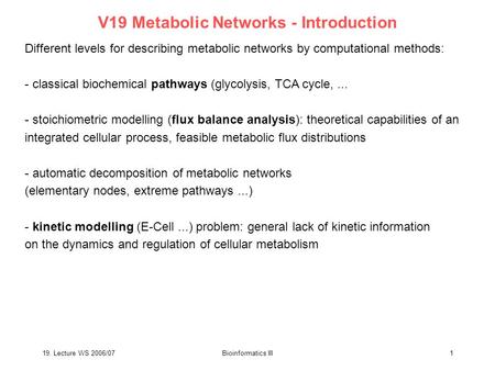 19. Lecture WS 2006/07Bioinformatics III1 V19 Metabolic Networks - Introduction Different levels for describing metabolic networks by computational methods: