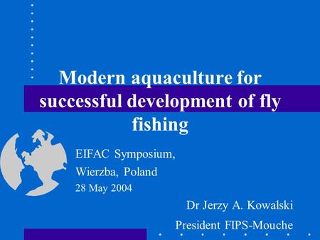 Modern aquaculture for successful development of fly fishing EIFAC Symposium, Wierzba, Poland 28 May 2004 Dr Jerzy A. Kowalski President FIPS-Mouche.