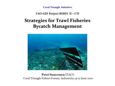 Coral Triangle Initiative FAO-GEF Project REBYC II – CTI Strategies for Trawl Fisheries Bycatch Management Petri Suuronen (FAO) Coral Triangle Fishers.