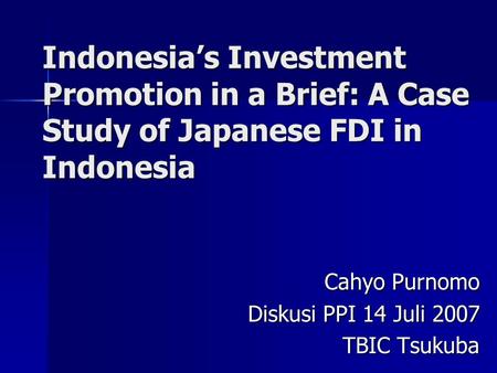 Indonesia’s Investment Promotion in a Brief: A Case Study of Japanese FDI in Indonesia Cahyo Purnomo Diskusi PPI 14 Juli 2007 TBIC Tsukuba.