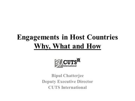 Engagements in Host Countries Why, What and How Bipul Chatterjee Deputy Executive Director CUTS International.