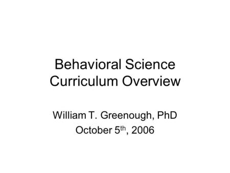 Behavioral Science Curriculum Overview William T. Greenough, PhD October 5 th, 2006.