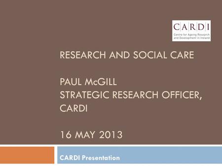 RESEARCH AND SOCIAL CARE PAUL McGILL STRATEGIC RESEARCH OFFICER, CARDI 16 MAY 2013 CARDI Presentation.