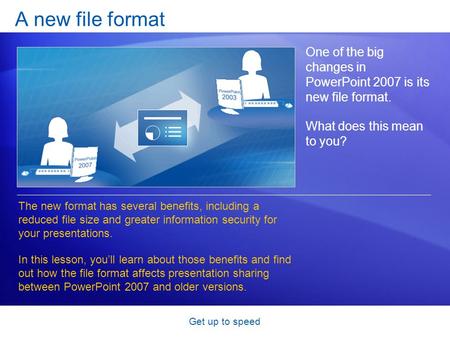 Get up to speed A new file format One of the big changes in PowerPoint 2007 is its new file format. What does this mean to you? The new format has several.