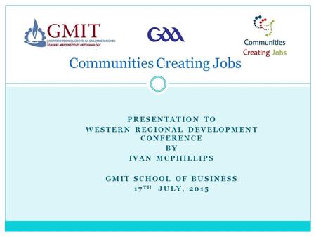 PRESENTATION TO WESTERN REGIONAL DEVELOPMENT CONFERENCE BY IVAN MCPHILLIPS GMIT SCHOOL OF BUSINESS 17 TH JULY, 2015 Communities Creating Jobs.