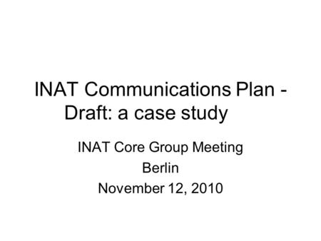 INAT Communications Plan - Draft: a case study INAT Core Group Meeting Berlin November 12, 2010.