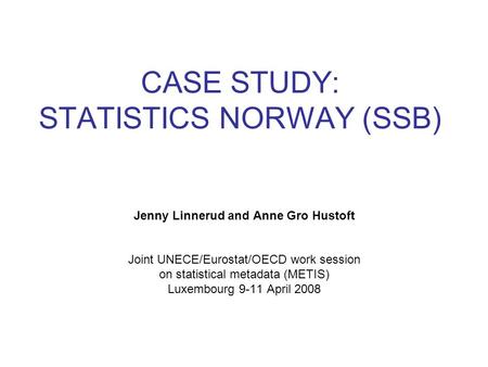 CASE STUDY: STATISTICS NORWAY (SSB) Jenny Linnerud and Anne Gro Hustoft Joint UNECE/Eurostat/OECD work session on statistical metadata (METIS) Luxembourg.