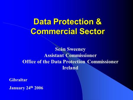 Data Protection & Commercial Sector Seán Sweeney Assistant Commissioner Office of the Data Protection Commissioner Ireland Gibraltar January 24 th 2006.