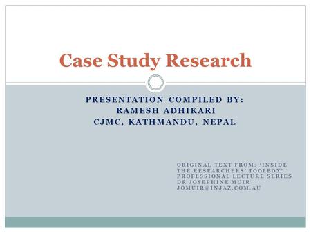 PRESENTATION COMPILED BY: RAMESH ADHIKARI CJMC, KATHMANDU, NEPAL Case Study Research ORIGINAL TEXT FROM: ‘INSIDE THE RESEARCHERS’ TOOLBOX’ PROFESSIONAL.